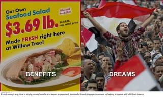 BENEFITS                                                                                 DREAMS

Tuesday, October 18, 11

It’s not enough any more to simply convey beneﬁts and expect engagement: successful brands engage consumers by helping to appeal and fulﬁll their dreams.
 