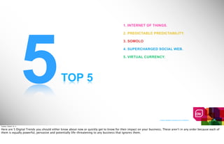 5
                                                                                        1. INTERNET OF THINGS.

                                                                                        2. PREDICTABLE PREDICTABILITY.

                                                                                        3. SOMOLO

                                                                                        4. SUPERCHARGED SOCIAL WEB.

                                                                                        5. VIRTUAL CURRENCY.




                                           TOP 5


                                                                                                                  Creative Realities Proprietary And Confidential



Tuesday, October 18, 11

Here are 5 Digital Trends you should either know about now or quickly get to know for their impact on your business. These aren’t in any order because each of
them is equally powerful, pervasive and potentially life-threatening to any business that ignores them.
 