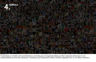 4.
                          SoMoLo




Tuesday, October 18, 11


Increasingly our mobile and social behaviour are being geo-triangulated adding another important dimension to our
understanding of consumer behaviour. FourSquare just celebrated a billion checkins globally from its 10 million members.
 