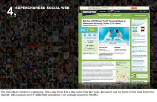 4.
                          SUPERCHARGED SOCIAL WEB




Tuesday, October 18, 11


The daily deals market is exploding. 50k a day from $4k a day same time last year. But watch out for Some of the data from this
market: 30% coupons aren’t redeemed; activation is on average around 6 months.
 