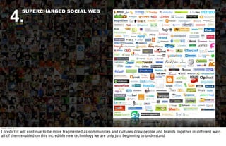 4.
                          SUPERCHARGED SOCIAL WEB




Tuesday, October 18, 11


I predict it will continue to be more fragmented as communities and cultures draw people and brands together in different ways
all of them enabled on this incredible new technology we are only just beginning to understand
 