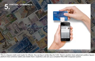 5.
                          VIRTUAL CURRENCY




Tuesday, October 18, 11


This is a Square credit card reader for iPhone. You can buy it at Best Buy for 9.99. There’s another more advanced cardless Square
platform that combines tablet and mobile that’s readerless and sets up a complete POS/CRM integrated system.
 