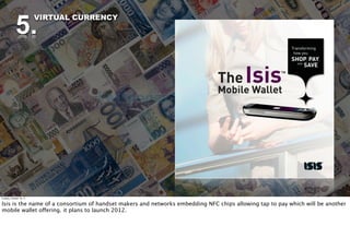 5.
                          VIRTUAL CURRENCY




Tuesday, October 18, 11


Isis is the name of a consortium of handset makers and networks embedding NFC chips allowing tap to pay which will be another
mobile wallet offering. it plans to launch 2012.
 