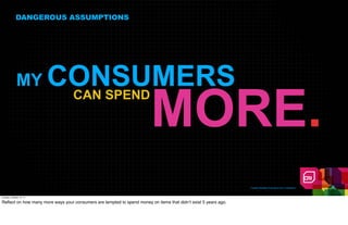 DANGEROUS ASSUMPTIONS




              MY          CONSUMERS
                                                                         MORE.
                           CAN SPEND




                                                                                                                 Creative Realities Proprietary And Confidential



Tuesday, October 18, 11

Reﬂect on how many more ways your consumers are tempted to spend money on items that didn’t exist 5 years ago.
 
