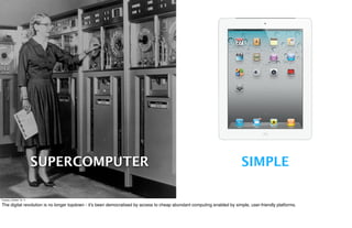 SUPERCOMPUTER                                                                                   SIMPLE

Tuesday, October 18, 11

The digital revolution is no longer topdown - it’s been democratised by access to cheap abundant computing enabled by simple, user-friendly platforms.
 