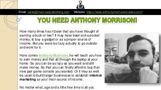 Email: sales@morrisonpublishing.com Website: https://www.anthonymorrisonreviews.com/
How many times has it been that you have thought of
earning a buck or two? It may have been extra pocket
money, to buy a gadget or as a proper source of
income. But you were too lazy actually to go outside
and work for it.
Here comes Anthony Morrison, he will teach you how
to earn money and that all through the laptop at your
home. So you can be as lazy as you want and still
make money. So that you can finally afford to buy that
new pair game console you wanted. Or it may as well
be used to build larger businesses to establish internet
marketing as your main source of income.
No matter what, age and a little free time is all you
 