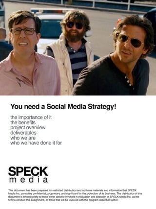 ©	2016	SPECK	Media.	All	rights	reserved.	Conﬁden=al	and	proprietary.
You need a Social Media Strategy!
the importance of it
the benefits
project overview
deliverables
who we are
who we have done it for
This document has been prepared for restricted distribution and contains materials and information that SPECK
Media Inc. considers conﬁdential, proprietary, and signiﬁcant for the protection of its business. The distribution of this
document is limited solely to those either actively involved in evaluation and selection of SPECK Media Inc. as the
ﬁrm to conduct this assignment, or those that will be involved with the program described within.
 