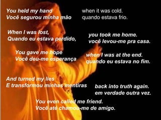 You held my hand Você segurou minha mão  when it was cold. quando estava frio.  When I was lost, Quando eu estava perdido,   you took me home. você levou-me pra casa. You gave me hope Você deu-me esperança  when I was at the end. quando eu estava no fim.  And turned my lies E transformou minhas mentiras  You even called me friend. Você até chamou-me de amigo.  back into truth again. em verdade outra vez. 