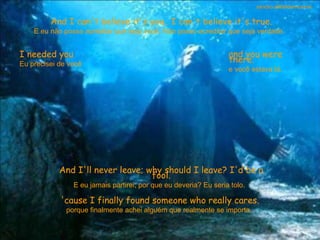 And I can't believe it's you.. I can't believe it's true. E eu não posso acreditar que seja você. Não posso acreditar que seja verdade.  I needed you Eu precisei de você  and you were there. e você estava lá.  And I'll never leave; why should I leave? I'd be a fool. E eu jamais partirei; por que eu deveria? Eu seria tolo.  'cause I finally found someone who really cares. porque finalmente achei alguém que realmente se importa.  sandro.al®slidemusical 