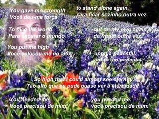 You gave me strength Você deu-me força  to stand alone again. para ficar sozinho outra vez.  To face the world Para encarar o mundo  out on my own again. de frente outra vez.  You put me high Você colocou-me no alto  upon a pedestal. sobre um pedestal.  So high that I could almost see eternity. Tão alto que eu pude quase ver a eternidade.  You needed me, Você precisou de mim,  you needed me. você precisou de mim.  