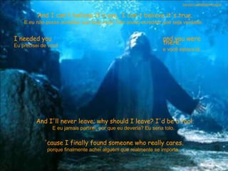 And I can't believe it's you.. I can't believe it's true. E eu não posso acreditar que seja você. Não posso acreditar que seja verdade.  I needed you Eu precisei de você  and you were there. e você estava lá.  And I'll never leave; why should I leave? I'd be a fool. E eu jamais partirei; por que eu deveria? Eu seria tolo.  'cause I finally found someone who really cares. porque finalmente achei alguém que realmente se importa.  sandro.al®slidemusical 