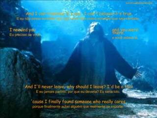 And I can't believe it's you.. I can't believe it's true. E eu não posso acreditar que seja você. Não posso acreditar que seja verdade.  I needed you Eu precisei de você  and you were there. e você estava lá.  And I'll never leave; why should I leave? I'd be a fool. E eu jamais partirei; por que eu deveria? Eu seria tolo.  'cause I finally found someone who really cares. porque finalmente achei alguém que realmente se importa.  sandro.al®slidemusical 
