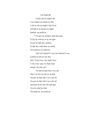 You Needed Me
I cried a tear you wiped it dry
I was confused you cleaned my mind
I sold my soul you bought it back for me
And held me up and gave me dignity
Somehow you needed me.
** You gave me strength to stand alone again
To face the world out on my own again
You put me high upon a pedestal
So high that I could almost see eternity
You needed me you needed me.
And I can’t believed it’s you I can’t believed it’s true
I needed you and you were there
And I ’ll never leave, why should I leave
I ’d be a fool ’cause I’ve finally found
someone who really cares
You held my hand when it was cold
When I was lost you took me me home
You gave me hope when I was at the end
You gave me hope when I was at the end
And turned my lies back into truth again
You even called me friend
You needed me. you needed me .
 