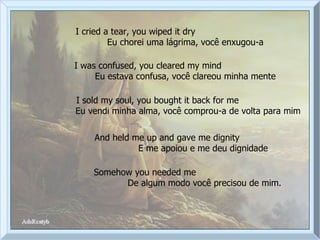 I cried a tear, you wiped it dry  Eu chorei uma lágrima, você enxugou-a I was confused, you cleared my mind  Eu estava confusa, você clareou minha mente I sold my soul, you bought it back for me  Eu vendi minha alma, você comprou-a de volta para mim And held me up and gave me dignity  E me apoiou e me deu dignidade Somehow you needed me  De algum modo você precisou de mim. 