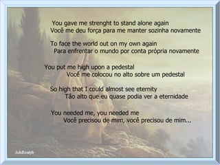 You gave me strenght to stand alone again  Você me deu força para me manter sozinha novamente To face the world out on my own again  Para enfrentar o mundo por conta própria novamente You put me high upon a pedestal  Você me colocou no alto sobre um pedestal So high that I could almost see eternity  Tão alto que eu quase podia ver a eternidade You needed me, you needed me  Você precisou de mim, você precisou de mim... 