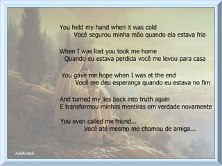 You held my hand when it was cold  Você segurou minha mão quando ela estava fria When I was lost you took me home  Quando eu estava perdida você me levou para casa You gave me hope when I was at the end  Você me deu esperança quando eu estava no fim And turned my lies back into truth again  E transformou minhas mentiras em verdade novamente You even called me friend...  Você até mesmo me chamou de amiga... 
