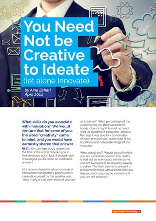 Alpha Catalyst Consulting 1
What skills do you associate
with innovation? We would
venture that for some of you,
the word “creativity” came
to mind, and you would have
earnestly shared that answer
first. (OK, perhaps you’d argue that
the title of the article steered you in
that direction, but in fact, it should have
challenged you to settle on a different
answer.)
At a recent international symposium of
innovation management professionals,
a question posed by the speaker was:
“How many of you don’t think of yourself
as creative?” What percentage of the
audience do you think raised their
hands - low or high? Almost no hand
shot up to admit to being non-creative.
Perhaps it was due to a combination
of peer-pressure and wanting to fit the
traditional and complete image of the
innovator.
What about you? Would you claim that
you are a creative person? The reality
is that not all individuals are the same,
and not everyone is necessarily equally
creative. This then seems to present a
problem for those who want to innovate.
Are you not cut out to be innovative if
you are not creative?
You Need
Not be
Creative
to Ideate
(let alone Innovate).
by Aina Zahari
April 2014
 