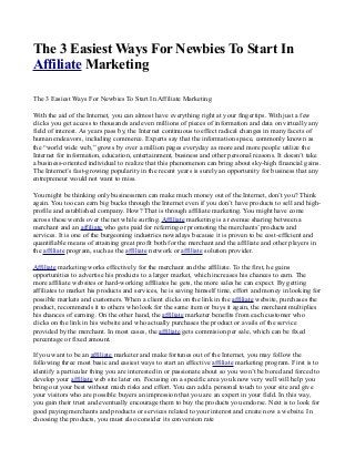 The 3 Easiest Ways For Newbies To Start In
Affiliate Marketing
The 3 Easiest Ways For Newbies To Start In Affiliate Marketing
With the aid of the Internet, you can almost have everything right at your fingertips. With just a few
clicks you get access to thousands and even millions of pieces of information and data on virtually any
field of interest. As years pass by, the Internet continuous to effect radical changes in many facets of
human endeavors, including commerce. Experts say that the information space, commonly known as
the “world wide web,” grows by over a million pages everyday as more and more people utilize the
Internet for information, education, entertainment, business and other personal reasons. It doesn’t take
a business-oriented individual to realize that this phenomenon can bring about sky-high financial gains.
The Internet’s fast-growing popularity in the recent years is surely an opportunity for business that any
entrepreneur would not want to miss.
You might be thinking only businessmen can make much money out of the Internet, don’t you? Think
again. You too can earn big bucks through the Internet even if you don’t have products to sell and high-
profile and established company. How? That is through affiliate marketing. You might have come
across these words over the net while surfing. Affiliate marketing is a revenue sharing between a
merchant and an affiliate who gets paid for referring or promoting the merchants’ products and
services. It is one of the burgeoning industries nowadays because it is proven to be cost-efficient and
quantifiable means of attaining great profit both for the merchant and the affiliate and other players in
the affiliate program, such as the affiliate network or affiliate solution provider.
Affiliate marketing works effectively for the merchant and the affiliate. To the first, he gains
opportunities to advertise his products to a larger market, which increases his chances to earn. The
more affiliate websites or hard-working affiliates he gets, the more sales he can expect. By getting
affiliates to market his products and services, he is saving himself time, effort and money in looking for
possible markets and customers. When a client clicks on the link in the affiliate website, purchases the
product, recommends it to others who look for the same item or buys it again, the merchant multiplies
his chances of earning. On the other hand, the affiliate marketer benefits from each customer who
clicks on the link in his website and who actually purchases the product or avails of the service
provided by the merchant. In most cases, the affiliate gets commision per sale, which can be fixed
percentage or fixed amount.
If you want to be an affiliate marketer and make fortunes out of the Internet, you may follow the
following three most basic and easiest ways to start an effective affiliate marketing program. First is to
identify a particular thing you are interested in or passionate about so you won’t be bored and forced to
develop your affiliate web site later on. Focusing on a specific area you know very well will help you
bring out your best without much risks and effort. You can add a personal touch to your site and give
your visitors who are possible buyers an impression that you are an expert in your field. In this way,
you gain their trust and eventually encourage them to buy the products you endorse. Next is to look for
good paying merchants and products or services related to your interest and create now a website. In
choosing the products, you must also consider its conversion rate
 