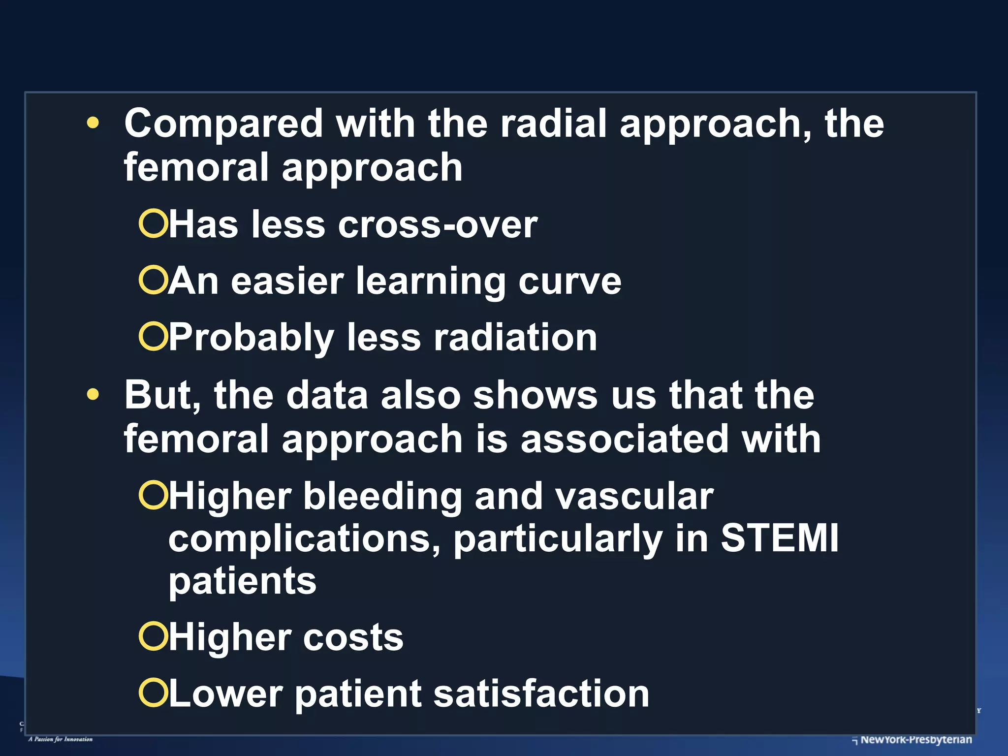 • Compared with the radial approach, the
femoral approach
¡Has less cross-over
¡An easier learning curve
¡Probably less radiation
• But, the data also shows us that the
femoral approach is associated with
¡Higher bleeding and vascular
complications, particularly in STEMI
patients
¡Higher costs
¡Lower patient satisfaction

 