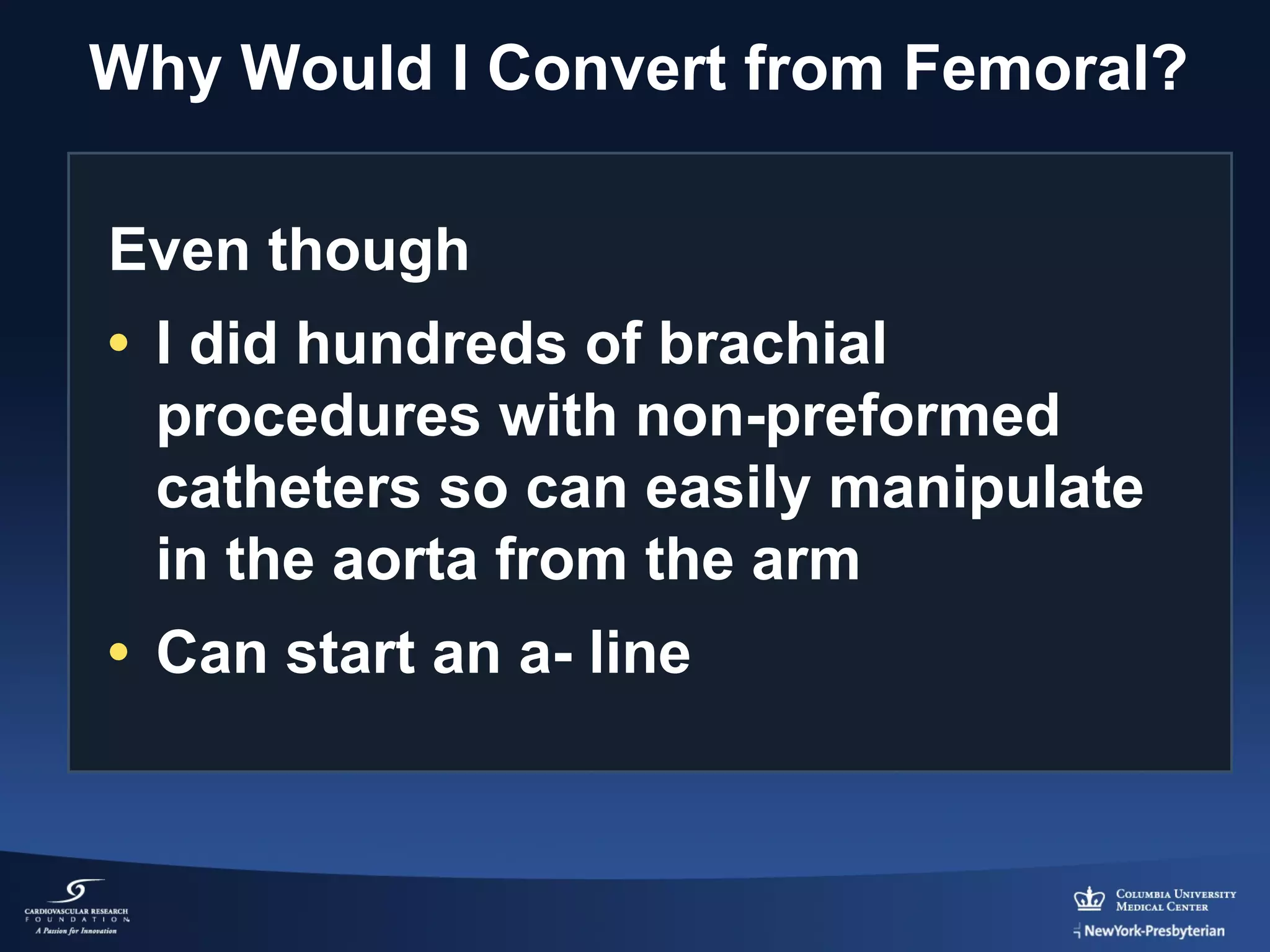Why Would I Convert from Femoral?
Even though
• I did hundreds of brachial
procedures with non-preformed
catheters so can easily manipulate
in the aorta from the arm
• Can start an a- line

 