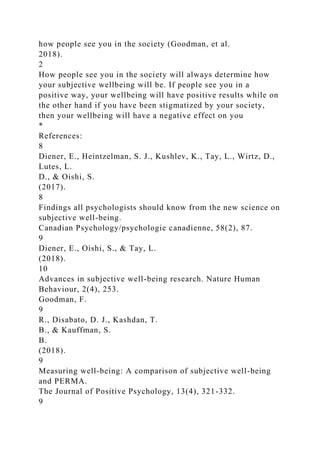 how people see you in the society (Goodman, et al.
2018).
2
How people see you in the society will always determine how
your subjective wellbeing will be. If people see you in a
positive way, your wellbeing will have positive results while on
the other hand if you have been stigmatized by your society,
then your wellbeing will have a negative effect on you
*
References:
8
Diener, E., Heintzelman, S. J., Kushlev, K., Tay, L., Wirtz, D.,
Lutes, L.
D., & Oishi, S.
(2017).
8
Findings all psychologists should know from the new science on
subjective well-being.
Canadian Psychology/psychologie canadienne, 58(2), 87.
9
Diener, E., Oishi, S., & Tay, L.
(2018).
10
Advances in subjective well-being research. Nature Human
Behaviour, 2(4), 253.
Goodman, F.
9
R., Disabato, D. J., Kashdan, T.
B., & Kauffman, S.
B.
(2018).
9
Measuring well-being: A comparison of subjective well-being
and PERMA.
The Journal of Positive Psychology, 13(4), 321-332.
9
 