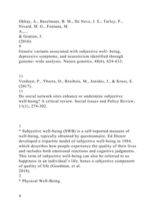 Okbay, A., Baselmans, B. M., De Neve, J. E., Turley, P.,
Nivard, M. G., Fontana, M.
A.,...
& Gratten, J.
(2016).
9
Genetic variants associated with subjective well- being,
depressive symptoms, and neuroticism identified through
genome- wide analyses. Nature genetics, 48(6), 624-633.
11
Verduyn, P., Ybarra, O., Résibois, M., Jonides, J., & Kross, E.
(2017).
11
Do social network sites enhance or undermine subjective
well‐being? A critical review. Social Issues and Policy Review,
11(1), 274-302.
1
* Subjective well-being (SWB) is a self-reported measure of
well-being, typically obtained by questionnaire. Ed Diener
developed a tripartite model of subjective well-being in 1984,
which describes how people experience the quality of their lives
and includes both emotional reactions and cognitive judgments.
This term of subjective well-being can also be referred to us
happiness in an individual’s life, hence a subjective component
of quality of life (Goodman, et al.
2018).
3
* Physical Well-Being.
4
 
