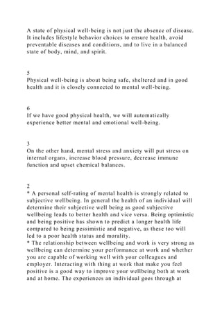 A state of physical well-being is not just the absence of disease.
It includes lifestyle behavior choices to ensure health, avoid
preventable diseases and conditions, and to live in a balanced
state of body, mind, and spirit.
5
Physical well-being is about being safe, sheltered and in good
health and it is closely connected to mental well-being.
6
If we have good physical health, we will automatically
experience better mental and emotional well-being.
3
On the other hand, mental stress and anxiety will put stress on
internal organs, increase blood pressure, decrease immune
function and upset chemical balances.
2
* A personal self-rating of mental health is strongly related to
subjective wellbeing. In general the health of an individual will
determine their subjective well being as good subjective
wellbeing leads to better health and vice versa. Being optimistic
and being positive has shown to predict a longer health life
compared to being pessimistic and negative, as these too will
led to a poor health status and morality.
* The relationship between wellbeing and work is very strong as
wellbeing can determine your performance at work and whether
you are capable of working well with your colleagues and
employer. Interacting with thing at work that make you feel
positive is a good way to improve your wellbeing both at work
and at home. The experiences an individual goes through at
 