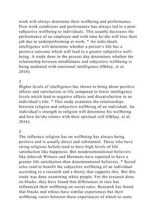 work will always determine their wellbeing and performance.
Poor work conditions and performance has always led to a poor
subjective wellbeing to individuals. This usually decreases the
performance of an employee and with time he/she will lose their
job due to underperforming at work. * An individuals
intelligence will determine whether a person’s life has a
positive outcome which will lead to a greater subjective well-
being. A study done in the present day determines whether the
relationship between mindfulness and subjective wellbeing is
being mediated with emotional intelligence (Okbay, et al.
2016).
2
Higher levels of intelligence has shown to bring about positive
affects and satisfaction in life compared to lower intelligence
levels which lead to negative affects and dissatisfaction in an
individual’s life. * This study examines the relationships
between religion and subjective wellbeing of an individual. An
individual’s strength in religion will determine his wellbeing
and how he/she relates with their spiritual self (Okbay, et al.
2016).
2
The influence religion has on wellbeing has always being
positive and is usually direct and substantial. Those who have
string religious beliefs tend to have high levels of life
satisfaction like happiness. But nondenominational believers
like Jehovah Witness and Mormons have reported to have a
greater life satisfaction than denominational believers. * Social
roles tend to benefit the subjective wellbeing of an individual
according to a research and a theory that supports this. But this
study was done examining white people. For the research done
on blacks, they have found that differences in race has
influenced their wellbeing on social roles. Research has found
that blacks and whites have similar experiences but their
wellbeing varies between those experiences of which to some
 
