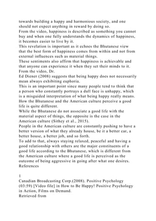 towards building a happy and harmonious society, and one
should not expect anything in reward by doing so.
From the video, happiness is described as something you cannot
buy and when one fully understands the dynamics of happiness,
it becomes easier to live by it.
This revelation is important as it echoes the Bhutanese view
that the best form of happiness comes from within and not from
external influences such as material things.
These sentiments also affirm that happiness is achievable and
that anyone can experience it when they set their minds to it.
From the video, Dr.
Ed Diener (2008) suggests that being happy does not necessarily
mean always exhibiting euphoria.
This is an important point since many people tend to think that
a person who constantly portrays a dull face is unhappy, which
is a misguided interpretation of what being happy really means.
How the Bhutanese and the American culture perceive a good
life is quite different.
While the Bhutanese do not associate a good life with the
material aspect of things, the opposite is the case in the
American culture (Sithey et al., 2015).
People in the American culture are constantly pushing to have a
better version of what they already house, be it a better car, a
better house, a better job, and so forth.
To add to that, always staying relaxed, peaceful and having a
good relationship with others are the major constituents of a
good life according to the Bhutanese, which is different from
the American culture where a good life is perceived as the
outcome of being aggressive in going after what one desires.
References
1
Canadian Broadcasting Corp.(2008). Positive Psychology
(03:59) [Video file] in How to Be Happy! Positive Psychology
in Action, Films on Demand.
Retrieved from
 