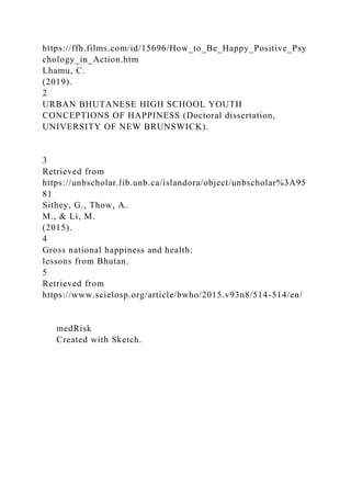 https://ffh.films.com/id/15696/How_to_Be_Happy_Positive_Psy
chology_in_Action.htm
Lhamu, C.
(2019).
2
URBAN BHUTANESE HIGH SCHOOL YOUTH
CONCEPTIONS OF HAPPINESS (Doctoral dissertation,
UNIVERSITY OF NEW BRUNSWICK).
3
Retrieved from
https://unbscholar.lib.unb.ca/islandora/object/unbscholar%3A95
81
Sithey, G., Thow, A.
M., & Li, M.
(2015).
4
Gross national happiness and health:
lessons from Bhutan.
5
Retrieved from
https://www.scielosp.org/article/bwho/2015.v93n8/514-514/en/
medRisk
Created with Sketch.
 