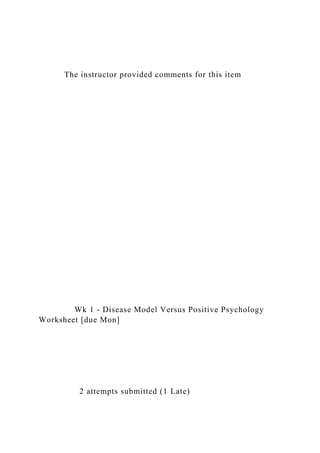 The instructor provided comments for this item
Wk 1 - Disease Model Versus Positive Psychology
Worksheet [due Mon]
2 attempts submitted (1 Late)
 