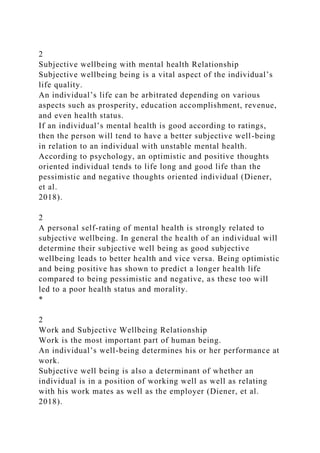 2
Subjective wellbeing with mental health Relationship
Subjective wellbeing being is a vital aspect of the individual’s
life quality.
An individual’s life can be arbitrated depending on various
aspects such as prosperity, education accomplishment, revenue,
and even health status.
If an individual’s mental health is good according to ratings,
then the person will tend to have a better subjective well-being
in relation to an individual with unstable mental health.
According to psychology, an optimistic and positive thoughts
oriented individual tends to life long and good life than the
pessimistic and negative thoughts oriented individual (Diener,
et al.
2018).
2
A personal self-rating of mental health is strongly related to
subjective wellbeing. In general the health of an individual will
determine their subjective well being as good subjective
wellbeing leads to better health and vice versa. Being optimistic
and being positive has shown to predict a longer health life
compared to being pessimistic and negative, as these too will
led to a poor health status and morality.
*
2
Work and Subjective Wellbeing Relationship
Work is the most important part of human being.
An individual’s well-being determines his or her performance at
work.
Subjective well being is also a determinant of whether an
individual is in a position of working well as well as relating
with his work mates as well as the employer (Diener, et al.
2018).
 