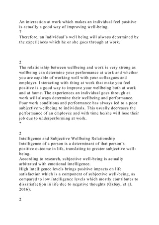 An interaction at work which makes an individual feel positive
is actually a good way of improving well-being.
7
Therefore, an individual’s well being will always determined by
the experiences which he or she goes through at work.
2
The relationship between wellbeing and work is very strong as
wellbeing can determine your performance at work and whether
you are capable of working well with your colleagues and
employer. Interacting with thing at work that make you feel
positive is a good way to improve your wellbeing both at work
and at home. The experiences an individual goes through at
work will always determine their wellbeing and performance.
Poor work conditions and performance has always led to a poor
subjective wellbeing to individuals. This usually decreases the
performance of an employee and with time he/she will lose their
job due to underperforming at work.
*
2
Intelligence and Subjective Wellbeing Relationship
Intelligence of a person is a determinant of that person’s
positive outcome in life, translating to greater subjective well-
being.
According to research, subjective well-being is actually
arbitrated with emotional intelligence.
High intelligence levels brings positive impacts on life
satisfaction which is a component of subjective well-being, as
compared to low intelligence levels which mostly contributes to
dissatisfaction in life due to negative thoughts (Okbay, et al.
2016).
2
 