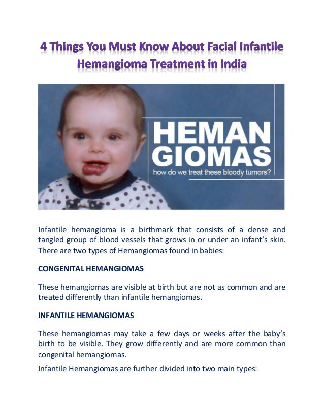 Infantile hemangioma is a birthmark that consists of a dense and
tangled group of blood vessels that grows in or under an infant’s skin.
There are two types of Hemangiomas found in babies:
CONGENITAL HEMANGIOMAS
These hemangiomas are visible at birth but are not as common and are
treated differently than infantile hemangiomas.
INFANTILE HEMANGIOMAS
These hemangiomas may take a few days or weeks after the baby’s
birth to be visible. They grow differently and are more common than
congenital hemangiomas.
Infantile Hemangiomas are further divided into two main types:
 