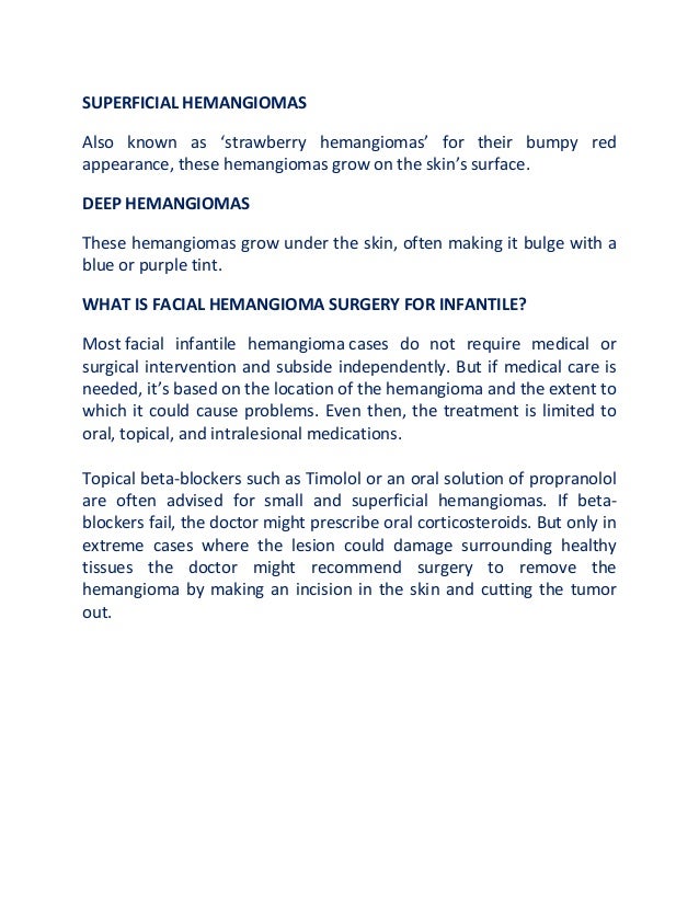 SUPERFICIAL HEMANGIOMAS
Also known as ‘strawberry hemangiomas’ for their bumpy red
appearance, these hemangiomas grow on the skin’s surface.
DEEP HEMANGIOMAS
These hemangiomas grow under the skin, often making it bulge with a
blue or purple tint.
WHAT IS FACIAL HEMANGIOMA SURGERY FOR INFANTILE?
Most facial infantile hemangioma cases do not require medical or
surgical intervention and subside independently. But if medical care is
needed, it’s based on the location of the hemangioma and the extent to
which it could cause problems. Even then, the treatment is limited to
oral, topical, and intralesional medications.
Topical beta-blockers such as Timolol or an oral solution of propranolol
are often advised for small and superficial hemangiomas. If beta-
blockers fail, the doctor might prescribe oral corticosteroids. But only in
extreme cases where the lesion could damage surrounding healthy
tissues the doctor might recommend surgery to remove the
hemangioma by making an incision in the skin and cutting the tumor
out.
 