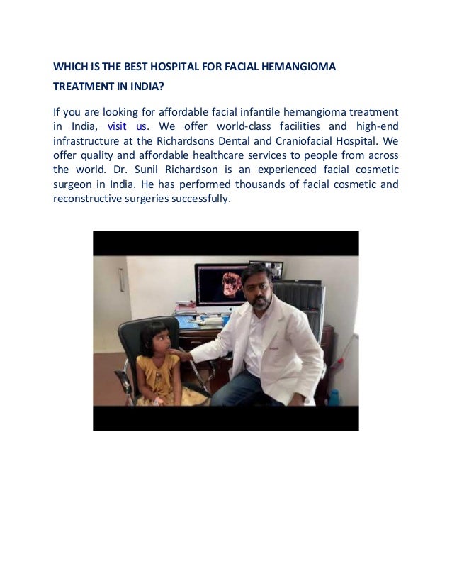 WHICH IS THE BEST HOSPITAL FOR FACIAL HEMANGIOMA
TREATMENT IN INDIA?
If you are looking for affordable facial infantile hemangioma treatment
in India, visit us. We offer world-class facilities and high-end
infrastructure at the Richardsons Dental and Craniofacial Hospital. We
offer quality and affordable healthcare services to people from across
the world. Dr. Sunil Richardson is an experienced facial cosmetic
surgeon in India. He has performed thousands of facial cosmetic and
reconstructive surgeries successfully.
 
