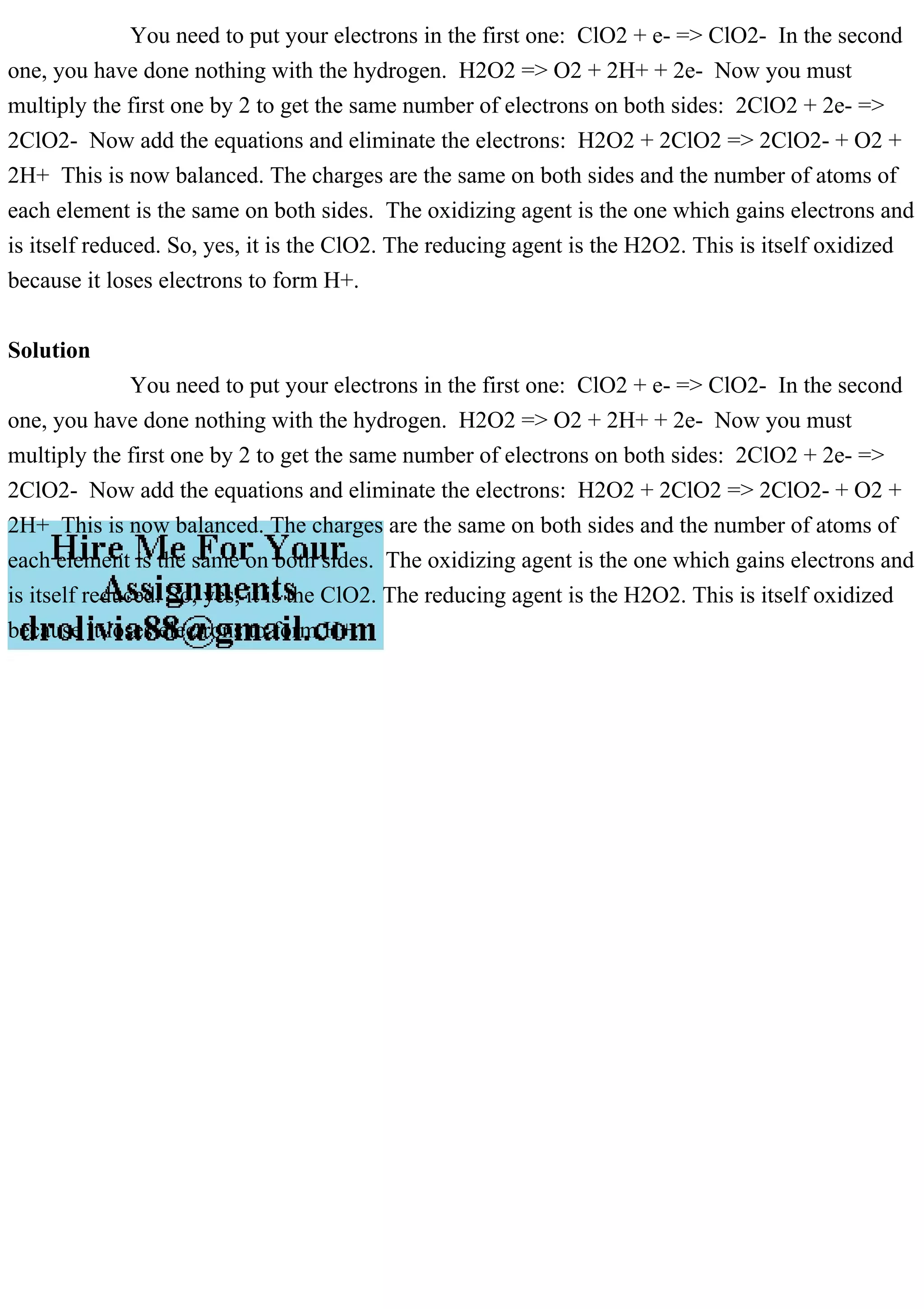 You need to put your electrons in the first one: ClO2 + e- => ClO2- In the second
one, you have done nothing with the hydrogen. H2O2 => O2 + 2H+ + 2e- Now you must
multiply the first one by 2 to get the same number of electrons on both sides: 2ClO2 + 2e- =>
2ClO2- Now add the equations and eliminate the electrons: H2O2 + 2ClO2 => 2ClO2- + O2 +
2H+ This is now balanced. The charges are the same on both sides and the number of atoms of
each element is the same on both sides. The oxidizing agent is the one which gains electrons and
is itself reduced. So, yes, it is the ClO2. The reducing agent is the H2O2. This is itself oxidized
because it loses electrons to form H+.
Solution
You need to put your electrons in the first one: ClO2 + e- => ClO2- In the second
one, you have done nothing with the hydrogen. H2O2 => O2 + 2H+ + 2e- Now you must
multiply the first one by 2 to get the same number of electrons on both sides: 2ClO2 + 2e- =>
2ClO2- Now add the equations and eliminate the electrons: H2O2 + 2ClO2 => 2ClO2- + O2 +
2H+ This is now balanced. The charges are the same on both sides and the number of atoms of
each element is the same on both sides. The oxidizing agent is the one which gains electrons and
is itself reduced. So, yes, it is the ClO2. The reducing agent is the H2O2. This is itself oxidized
because it loses electrons to form H+.