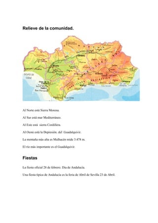Relieve de la comunidad.
Al Norte está Sierra Morena.
Al Sur está mar Mediterráneo.
Al Este está sierra Cordillera.
Al Oeste está la Depresión. del Guadalquivir.
La montaña más alta es Mulhacén mide 3.478 m.
El río más importante es el Guadalquivir.
Fiestas
La fiesta oficial 28 de febrero. Día de Andalucía.
Una fiesta típica de Andalucía es la feria de Abril de Sevilla 23 de Abril.
 