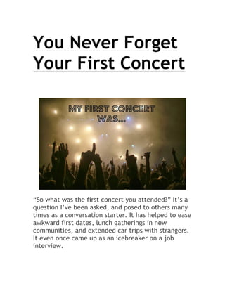 You Never Forget
Your First Concert
“So what was the first concert you attended?” It’s a
question I’ve been asked, and posed to others many
times as a conversation starter. It has helped to ease
awkward first dates, lunch gatherings in new
communities, and extended car trips with strangers.
It even once came up as an icebreaker on a job
interview.
 