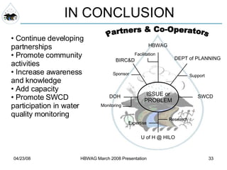 IN CONCLUSION Continue developing partnerships Promote community activities Increase awareness and knowledge Add capacity Promote SWCD participation in water quality monitoring DEPT of PLANNING ISSUE or PROBLEM Partners & Co-Operators HBWAG BIRC&D U of H @ HILO SWCD DOH Expertise Facilitation Research Support Sponsor Monitoring 