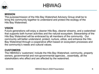 HBWAG MISSION The purpose/mission of the Hilo Bay Watershed Advisory Group shall be to bring the community together to understand and protect the ecology of the Hilo Bay Watershed. VISION Future generations will enjoy a cleaner Hilo Bay, cleaner streams, and a watershed that supports both human activities and the natural ecosystem. Stewardship of the Hilo Bay Watershed will be embraced by all members of the community.  Our  community will better understand, protect, nurture, utilize, and enhance the Hilo Bay Watershed through a cooperative effort based on ecosystem processes and the community’s needs and cultural values. CUSTOMERS The HBWAG’s ‘customers’ include the Hilo Bay Watershed, community, property  owners, governmental and non-governmental agencies…essentially, all the  stakeholders who affect and are affected by the watershed. 