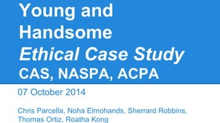 Young and
Handsome
Ethical Case Study
CAS, NASPA, ACPA
07 October 2014
Chris Parcella, Noha Elmohands, Sherrard Robbins,
Thomas Ortiz, Roatha Kong
 