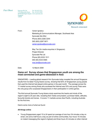 Fact Sheet   Synovate Pte Ltd         Tel +65 6333 1511
             175A Bencoolen Street    Fax +65 6333 0585
             #09-00 Burlington Square www.synovate.com
             Singapore
             189650




             From:                   Varian Ignatius
                                     Marketing  Communications Manager, Southeast Asia
                                     Synovate Sdn Bhd
                                     Phone (603) 2282 2244
                                     DID (603) 2297 5671
                                     varian.ignatius@synovate.com


                                     May Tan (for media enquiries in Singapore)
                                     Project Director
                                     Synovate Pte Ltd
                                     Phone (65) 6333 1511
                                     DID (65) 6333 0585
                                     may.tan@synovate.com


             Date:                   12