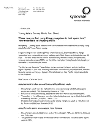Fact Sheet   Synovate Ltd          Tel +852 2881 5388
             9/F Leighton Centre   Fax +852 2881 5918
             77 Leighton Road      www.synovate.com
             Causeway Bay
             Hong Kong




             12 March 2008

             Young Asians Survey: Media Fact Sheet

             Where can you find Hong Kong youngsters in their spare time?
             Your best bet is in shopping malls

             Hong Kong - Leading global research firm Synovate today revealed the annual Hong Kong
             results from its Young Asians survey.

             Forget reading or even watching DVDs, when interviewed, two thirds of Hong Kong’s
             youngsters have hung out in shopping malls as part of their ‘leisure activities in the past 30
             days’. They also dined out with friends more than any of their Asian counterparts (58%,
             versus a regional average of 38%) but thankfully, nearly two thirds of youth had also played
           