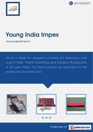 08376809572
A Member of
Young India Impex
www.youngindiaimpex.in
New Items Adjustable Sofa Cum Bed Adjustable Lounger Chair FB-76 Adjustable Lounger Chair
FB-02D Adjustable Lounger Chair FB-78A Baby Diaper Bag Beach Umbrella Picnic Back Pack
Set Coffee Back Pack Set Baby Play Tent Cooler Back Pack Folding Camping Chair Folding
Chair with Cushion Camping Tent Drawer Cabinets Folding Picnic Table with Umbrella Folding
Dress Changing Room Folding Chairs Folding Moon Chair Folding Bed with Carry Bag Folding
Screen Room with Carry Bag Folding Sofa Cum Bed Folding Table Folding Picnic Chairs - Table
Set with Carry Bag Folding Triangular Camping Chair Folding Kids Chair - Polypropylene
Printed Folding Chair with Back Pack Self Inflatable Mattress Folding Garden Chairs Folding
Beach Bed Folding Kids Table - Polypropylene Printed Folding Beach Chair Folding Lounge
Chair Folding Dome Tent Gravity Chair Garden Folding Bed Garden Bench Hiking Back Pack
Bags High Quality Waist Bag Lantern Mosquito Net Party Cap Quick Foldable Gazebo Stick with
Stool Stackable Stools - Polypropylene Plain Stackable Stools - Polypropylene Printed Stackable
Baby Stool - Plastic Tracking Jacket Umbrella Stand Folding Rocking Chairs New
Items Adjustable Sofa Cum Bed Adjustable Lounger Chair FB-76 Adjustable Lounger Chair FB-
02D Adjustable Lounger Chair FB-78A Baby Diaper Bag Beach Umbrella Picnic Back Pack
Set Coffee Back Pack Set Baby Play Tent Cooler Back Pack Folding Camping Chair Folding
Chair with Cushion Camping Tent Drawer Cabinets Folding Picnic Table with Umbrella Folding
Dress Changing Room Folding Chairs Folding Moon Chair Folding Bed with Carry Bag Folding
Screen Room with Carry Bag Folding Sofa Cum Bed Folding Table Folding Picnic Chairs - Table
We are a reliable firm engaged in importing and distributing a wide
range of Kids, Home Furnishing and Outdoor Accessories
in all over India. The offered products are appreciated for their
durable shine and perfect finish.
 