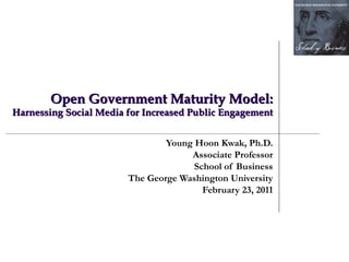    Open Government Maturity Model:  Harnessing Social Media for Increased Public Engagement Young Hoon Kwak, Ph.D. Associate Professor School of Business The George Washington University February 23, 2011 
