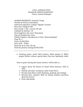 I.F.D.C. LENGUAS VIVAS
TALLER DE PRÁCTICA DOCENTE
Tutora: Aurelia Velázquez
ALUMNO RESIDENTE: Antonella Young
Período de Práctica: Secundaria
Institución Educativa: Colegio “Sagrado Corazón”
Dirección: Pellegrini 389
Sala / Grado / Año - sección: 4to año
Cantidad de alumnos: 10
Nivel lingüístico del curso: Elementary
Tipo de Planificación: Clase
Unidad Temática: Introducción al libro “Nelson Mandela”
Clase Nº: 1
Fecha: 01/09/2018
Hora: 8.50 – 9.50hs
Duración de la clase: 60 min
Fecha de primera entrega:29/09/2018
 Teaching points: South Africa history: Black people vs. White
people, British vs Boers, special dates, Pass Law, Apartheid, tribes



Aims or goals: During this lesson, learners will be able to…
 Inquire about the history of South Africa between 1652 to
1994
 Identify and name vocabulary about South Africa
 Develop their Macro-skills (listening, speaking and reading)
 Develop their cognitive skills by asking students questions
about the lecture
 Work individually
 
 