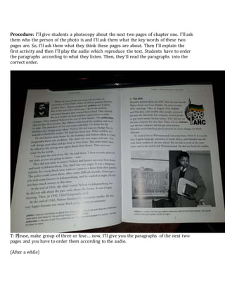 Procedure: I’ll give students a photocopy about the next two pages of chapter one. I’ll ask
them who the person of the photo is and I’ll ask them what the key words of these two
pages are. So, I’ll ask them what they think these pages are about. Then I’ll explain the
first activity and then I’ll play the audio which reproduce the text. Students have to order
the paragraphs according to what they listen. Then, they’ll read the paragraphs into the
correct order.
T: Please, make group of three or four… now, I’ll give you the paragraphs of the next two
pages and you have to order them according to the audio.
(After a while)
 