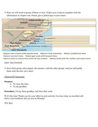 T: Now, we will work in group of three or four. I’ll give you a map to complete with the
information in chapter one. Please, give a photocopy to your mates.
(after they finished)
T: Now, Each group will compare the answers with the other groups and you will justify
them with the text. Let’s start!
Closure (5’minutes):
Purpose:
 To close the class
 To say goodbye
Procedure: I’ll say them goodbye, and how they work.
T: It’s the time! Thank you for your effort in each activity.You have done an excellent job!
Have a nice weekend and see you on Monday!
STS: Bye!
 