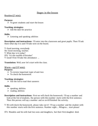 Stages in the lesson
Routine(2’ min):
Purpose:
 To greet students and start the lesson
Teaching strategies:
 Ask the date for practice
Skills:
 Listening and speaking abilities
Description and instructions: I’ll enter into the classroom and greet pupils. Then I’ll ask
them what day it is and I’ll take note on the board.
T: Good morning, everybody
Sts: Good morning, teacher.
T: What day is it, today?
STS: “it’s the twelfth of October”
T: Good! First I’ll take the attendance …
Translation: Well, now let’s start with the class.
Warm – up (15’min):
Purpose:
 To review important topic of unit two
 To check the homework
Teaching strategies:
 Use the list to read their answers
Skills:
 speaking abilities
 reading abilities
Description and instructions: First we will check the homework. I’ll say a number and
look at the list of students, the person with this number starts with the first sentence.
Then this person will say a number and so on till finished the activity.
T: We will check the homework, please take out it! I’ll say a number and the student with
this number starts with the first sentence. Number eight…. Milagros… start please!
ST1: Mandela and his wife had two sons and daughters, but their first daughter died.
 